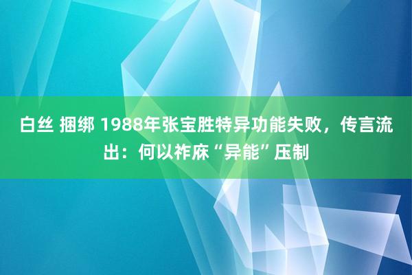 白丝 捆绑 1988年张宝胜特异功能失败，传言流出：何以祚庥“异能”压制