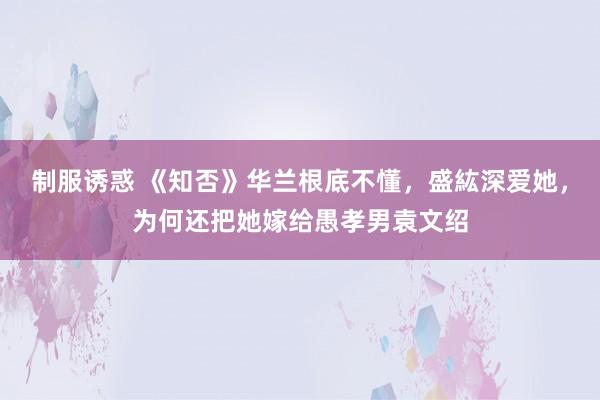 制服诱惑 《知否》华兰根底不懂，盛紘深爱她，为何还把她嫁给愚孝男袁文绍
