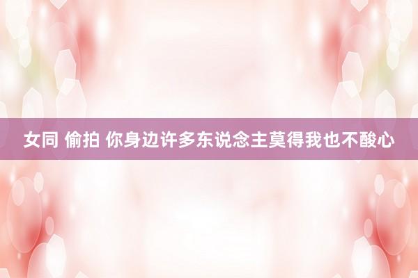 女同 偷拍 你身边许多东说念主莫得我也不酸心