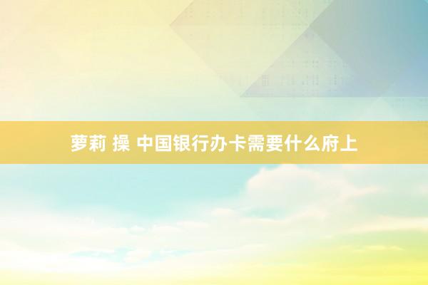 萝莉 操 中国银行办卡需要什么府上