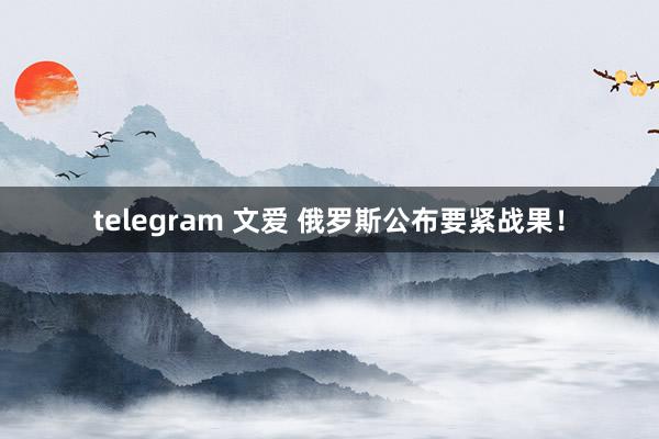 telegram 文爱 俄罗斯公布要紧战果！