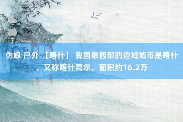 伪娘 户外 【喀什】 我国最西部的边域城市是喀什，又称喀什葛尔，面积约16.2万
