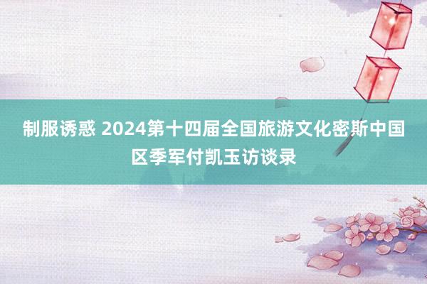 制服诱惑 2024第十四届全国旅游文化密斯中国区季军付凯玉访谈录