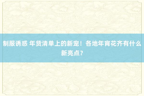 制服诱惑 年货清单上的新宠！各地年宵花齐有什么新亮点？