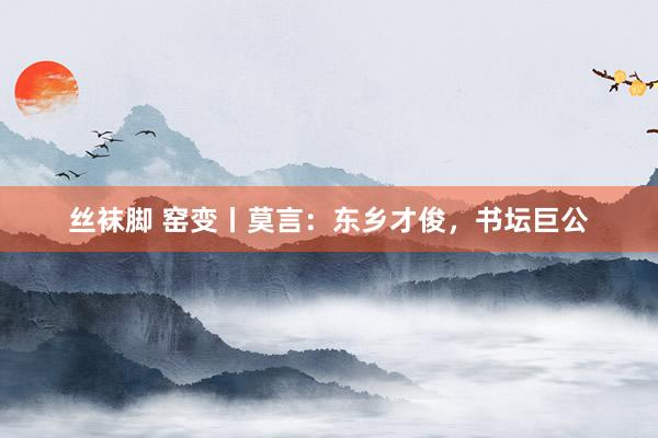丝袜脚 窑变丨莫言：东乡才俊，书坛巨公