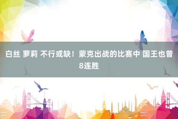 白丝 萝莉 不行或缺！蒙克出战的比赛中 国王也曾8连胜