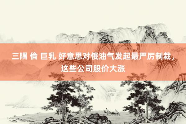 三隅 倫 巨乳 好意思对俄油气发起最严厉制裁，这些公司股价大涨