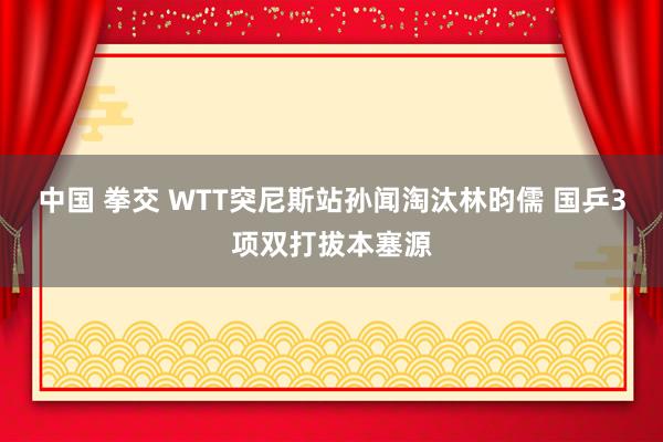 中国 拳交 WTT突尼斯站孙闻淘汰林昀儒 国乒3项双打拔本塞源