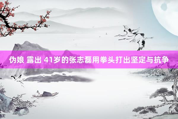 伪娘 露出 41岁的张志磊用拳头打出坚定与抗争