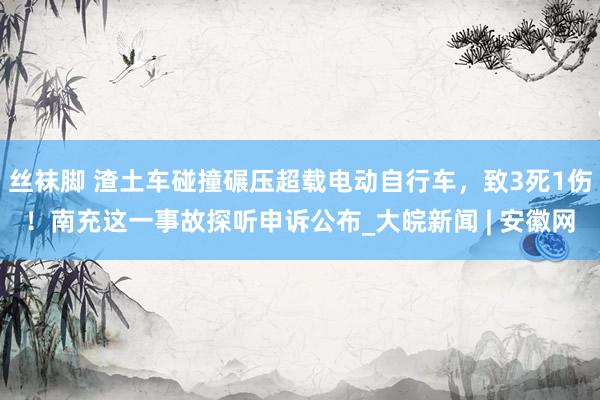 丝袜脚 渣土车碰撞碾压超载电动自行车，致3死1伤！南充这一事故探听申诉公布_大皖新闻 | 安徽网