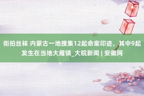 街拍丝袜 内蒙古一地搜集12起命案印迹，其中9起发生在当地大雁镇_大皖新闻 | 安徽网