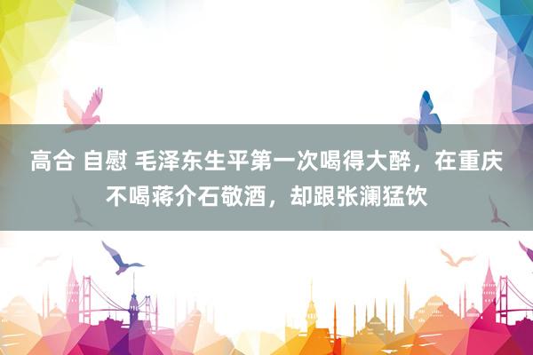 高合 自慰 毛泽东生平第一次喝得大醉，在重庆不喝蒋介石敬酒，却跟张澜猛饮