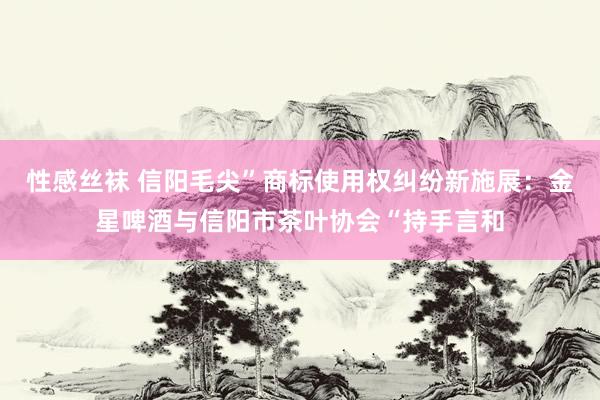 性感丝袜 信阳毛尖”商标使用权纠纷新施展：金星啤酒与信阳市茶叶协会“持手言和