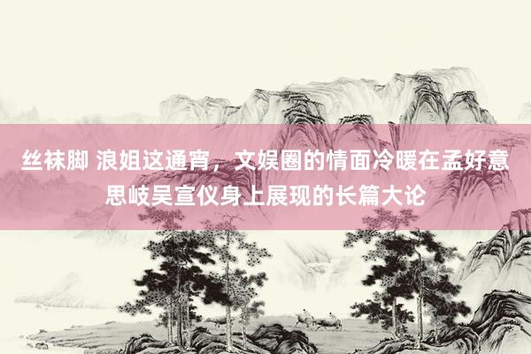 丝袜脚 浪姐这通宵，文娱圈的情面冷暖在孟好意思岐吴宣仪身上展现的长篇大论