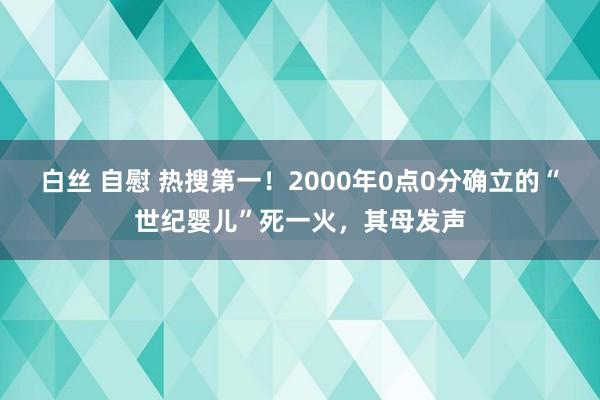 白丝 自慰 热搜第一！2000年0点0分确立的“世纪婴儿”死一火，其母发声