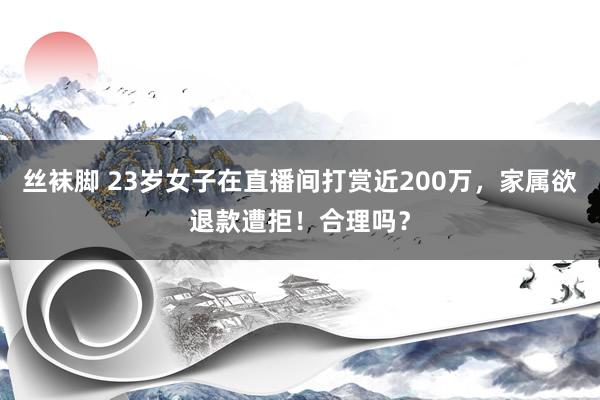丝袜脚 23岁女子在直播间打赏近200万，家属欲退款遭拒！合理吗？