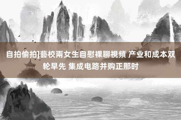 自拍偷拍]藝校兩女生自慰裸聊視頻 产业和成本双轮早先 集成电路并购正那时