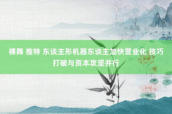 裸舞 推特 东谈主形机器东谈主加快营业化 技巧打破与资本攻坚并行
