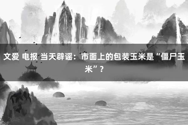 文爱 电报 当天辟谣：市面上的包装玉米是“僵尸玉米”？