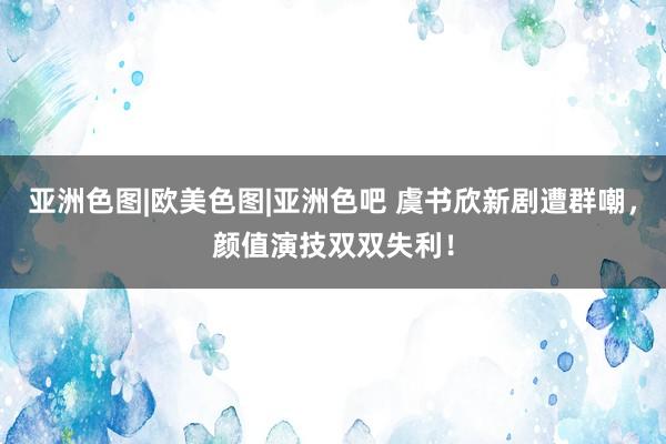 亚洲色图|欧美色图|亚洲色吧 虞书欣新剧遭群嘲，颜值演技双双失利！