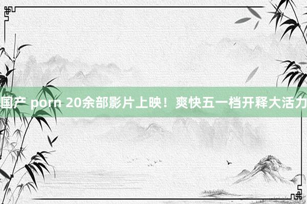 国产 porn 20余部影片上映！爽快五一档开释大活力