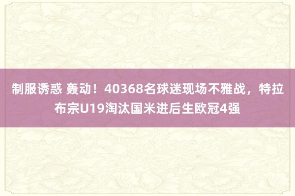 制服诱惑 轰动！40368名球迷现场不雅战，特拉布宗U19淘汰国米进后生欧冠4强