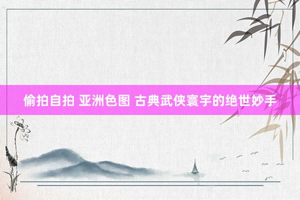偷拍自拍 亚洲色图 古典武侠寰宇的绝世妙手