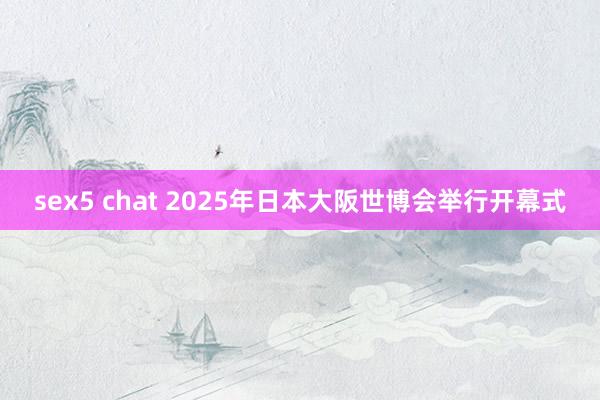 sex5 chat 2025年日本大阪世博会举行开幕式