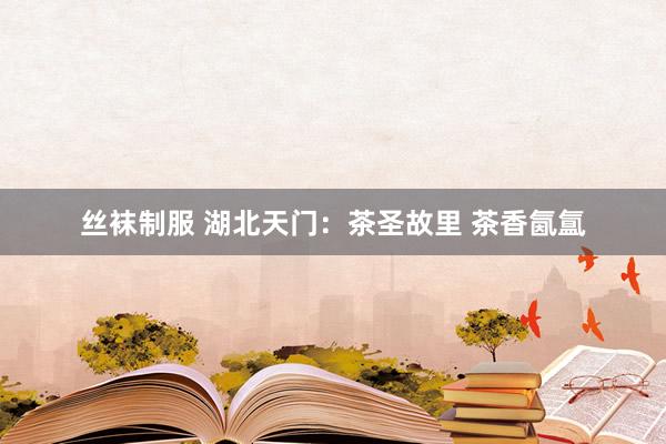 丝袜制服 湖北天门：茶圣故里 茶香氤氲
