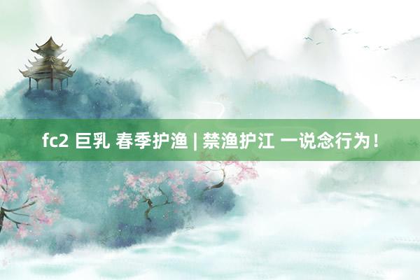 fc2 巨乳 春季护渔 | 禁渔护江 一说念行为！