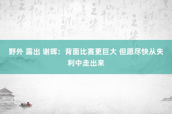 野外 露出 谢晖：背面比赛更巨大 但愿尽快从失利中走出来