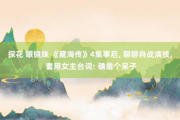探花 眼镜妹 《藏海传》4集事后， 聊聊肖战演技， 套用女主台词: 确凿个呆子