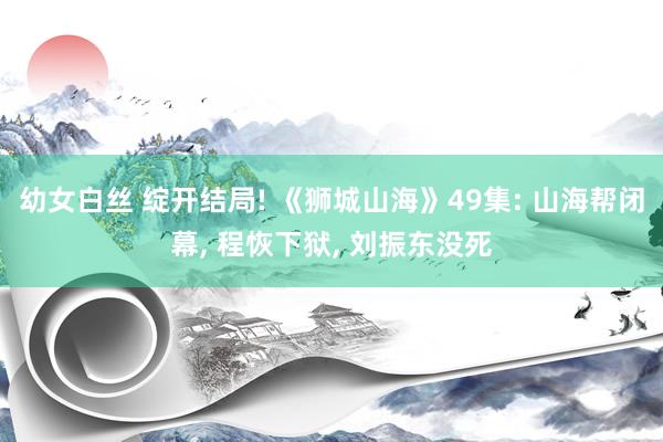 幼女白丝 绽开结局! 《狮城山海》49集: 山海帮闭幕， 程恢下狱， 刘振东没死