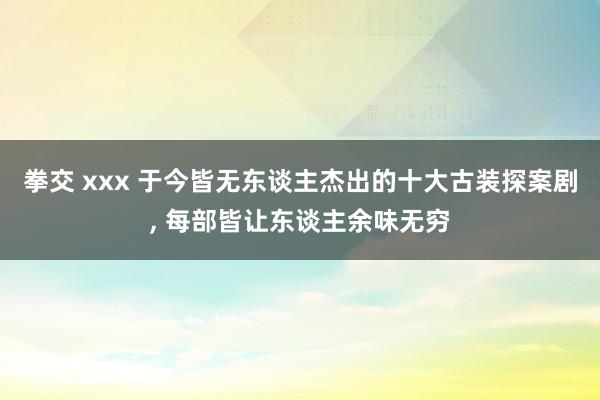 拳交 xxx 于今皆无东谈主杰出的十大古装探案剧， 每部皆让东谈主余味无穷