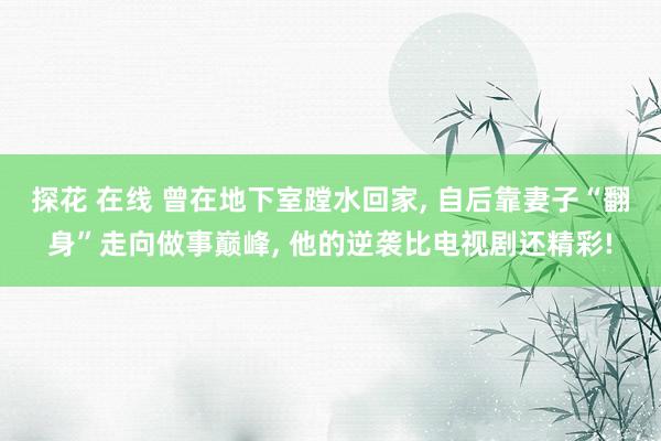 探花 在线 曾在地下室蹚水回家， 自后靠妻子“翻身”走向做事巅峰， 他的逆袭比电视剧还精彩!