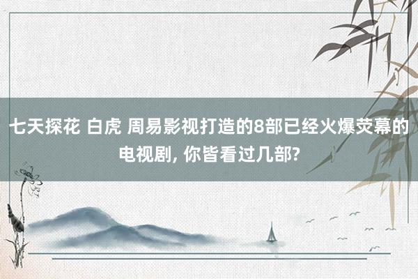 七天探花 白虎 周易影视打造的8部已经火爆荧幕的电视剧， 你皆看过几部?
